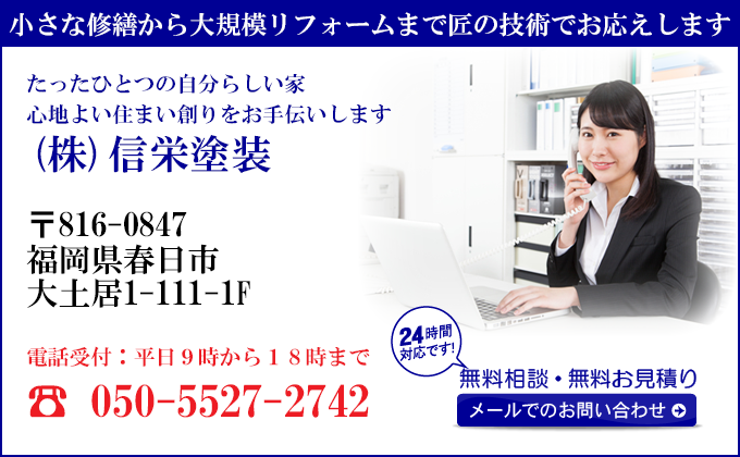 小さな修繕から大規模リフォームまで匠の技術でお応えします
たったひとつの自分らしい家
心地よい住まい創りをお手伝いします
(株)信栄塗装
〒816-0847
福岡県春日市
大土居1-111-1F
電話受付：平日９時から１８時まで
050-5527-2742
24時間対応です！
無料相談・無料お見積り
メールでのお問い合わせ